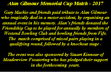 Text Box: Alan Gilmour Memorial Cup Match - 2017Gary Mackie and friends paid tribute to Alan Gilmour who tragically died in a motor accident, by organising an annual event in his memory. Alans friends donated the Friendship Cup to be played for annually by members of Westend Bowling Club and bowling friends from Fife. The  match comprised of mixed pairs playing in a qualifying round, followed by a knockout stage . The event was also sponsored by Stuart Kinnear of Meadowview Fsoatering who has pledged their support in the forthcoming  years.