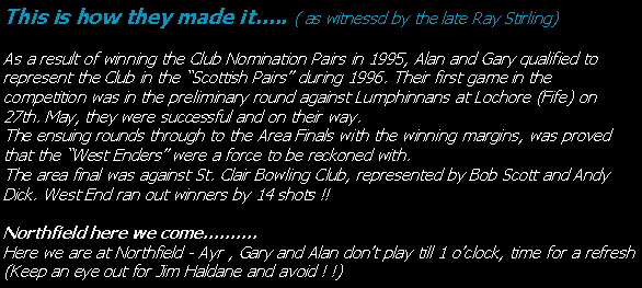 Text Box: This is how they made it….. ( as witnessd by the late Ray Stirling)As a result of winning the Club Nomination Pairs in 1995, Alan and Gary qualified to represent the Club in the “Scottish Pairs” during 1996. Their first game in the competition was in the preliminary round against Lumphinnans at Lochore (Fife) on 27th. May, they were successful and on their way.The ensuing rounds through to the Area Finals with the winning margins, was proved that the “West Enders” were a force to be reckoned with.The area final was against St. Clair Bowling Club, represented by Bob Scott and Andy Dick. West End ran out winners by 14 shots !!Northfield here we come……….Here we are at Northfield - Ayr , Gary and Alan don’t play till 1 o’clock, time for a refresh (Keep an eye out for Jim Haldane and avoid ! !)