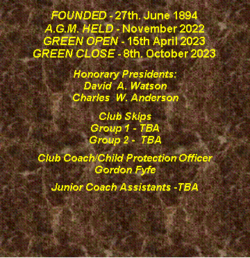 Text Box: FOUNDED - 27th. June 1894A.G.M. HELD - November 2022GREEN OPEN - 15th April 2023GREEN CLOSE - 8th. October 2023Honorary Presidents:David  A. WatsonCharles  W. AndersonClub SkipsGroup 1 - TBAGroup 2 -  TBAClub Coach/Child Protection Officer Gordon FyfeJunior Coach Assistants -TBA